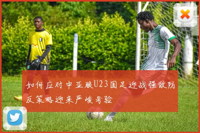 如何应对中亚狼U23国足迎战强敌防反策略迎来严峻考验