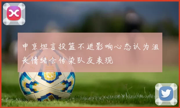 申京坦言投篮不进影响心态认为沮丧情绪会传染队友表现