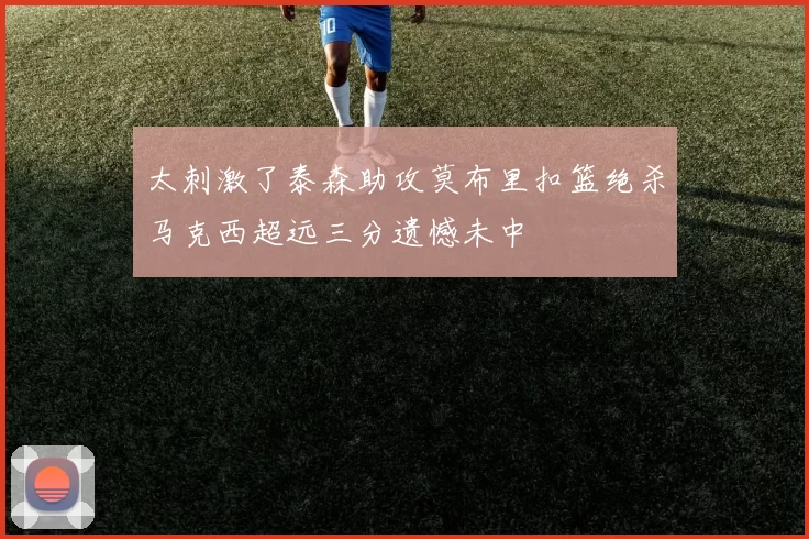 太刺激了泰森助攻莫布里扣篮绝杀马克西超远三分遗憾未中