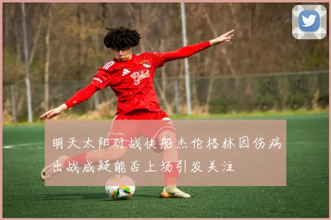 明天太阳对战快船杰伦格林因伤病出战成疑能否上场引发关注