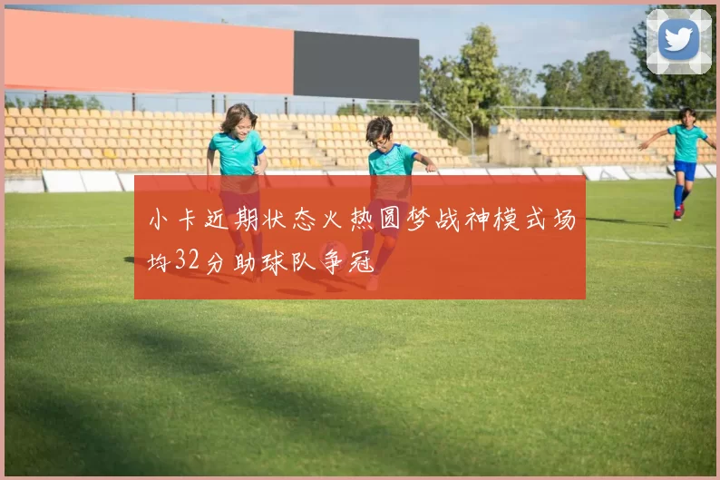 小卡近期状态火热圆梦战神模式场均32分助球队争冠
