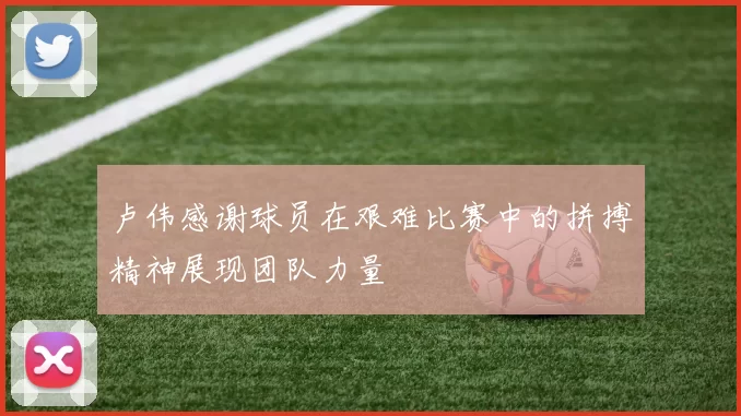 卢伟感谢球员在艰难比赛中的拼搏精神展现团队力量